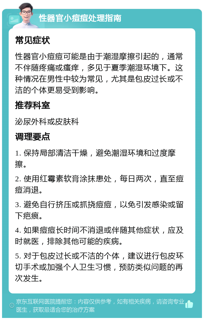 性器官小痘痘处理指南 常见症状 性器官小痘痘可能是由于潮湿摩擦引起的，通常不伴随疼痛或瘙痒，多见于夏季潮湿环境下。这种情况在男性中较为常见，尤其是包皮过长或不洁的个体更易受到影响。 推荐科室 泌尿外科或皮肤科 调理要点 1. 保持局部清洁干燥，避免潮湿环境和过度摩擦。 2. 使用红霉素软膏涂抹患处，每日两次，直至痘痘消退。 3. 避免自行挤压或抓挠痘痘，以免引发感染或留下疤痕。 4. 如果痘痘长时间不消退或伴随其他症状，应及时就医，排除其他可能的疾病。 5. 对于包皮过长或不洁的个体，建议进行包皮环切手术或加强个人卫生习惯，预防类似问题的再次发生。