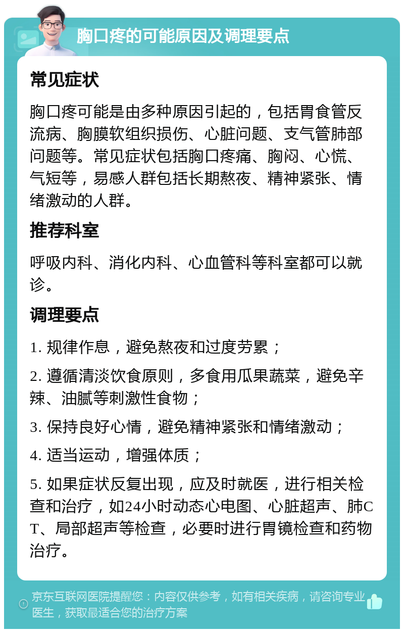 胸口疼的可能原因及调理要点 常见症状 胸口疼可能是由多种原因引起的，包括胃食管反流病、胸膜软组织损伤、心脏问题、支气管肺部问题等。常见症状包括胸口疼痛、胸闷、心慌、气短等，易感人群包括长期熬夜、精神紧张、情绪激动的人群。 推荐科室 呼吸内科、消化内科、心血管科等科室都可以就诊。 调理要点 1. 规律作息，避免熬夜和过度劳累； 2. 遵循清淡饮食原则，多食用瓜果蔬菜，避免辛辣、油腻等刺激性食物； 3. 保持良好心情，避免精神紧张和情绪激动； 4. 适当运动，增强体质； 5. 如果症状反复出现，应及时就医，进行相关检查和治疗，如24小时动态心电图、心脏超声、肺CT、局部超声等检查，必要时进行胃镜检查和药物治疗。