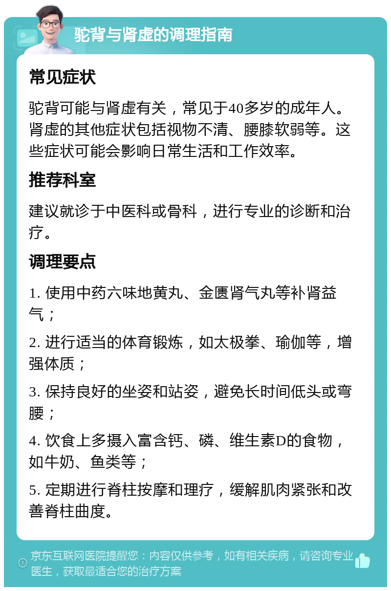 驼背与肾虚的调理指南 常见症状 驼背可能与肾虚有关，常见于40多岁的成年人。肾虚的其他症状包括视物不清、腰膝软弱等。这些症状可能会影响日常生活和工作效率。 推荐科室 建议就诊于中医科或骨科，进行专业的诊断和治疗。 调理要点 1. 使用中药六味地黄丸、金匮肾气丸等补肾益气； 2. 进行适当的体育锻炼，如太极拳、瑜伽等，增强体质； 3. 保持良好的坐姿和站姿，避免长时间低头或弯腰； 4. 饮食上多摄入富含钙、磷、维生素D的食物，如牛奶、鱼类等； 5. 定期进行脊柱按摩和理疗，缓解肌肉紧张和改善脊柱曲度。