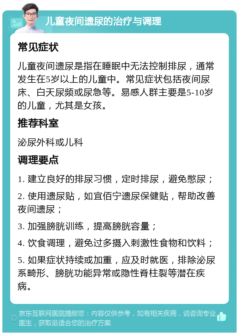 儿童夜间遗尿的治疗与调理 常见症状 儿童夜间遗尿是指在睡眠中无法控制排尿，通常发生在5岁以上的儿童中。常见症状包括夜间尿床、白天尿频或尿急等。易感人群主要是5-10岁的儿童，尤其是女孩。 推荐科室 泌尿外科或儿科 调理要点 1. 建立良好的排尿习惯，定时排尿，避免憋尿； 2. 使用遗尿贴，如宜佰宁遗尿保健贴，帮助改善夜间遗尿； 3. 加强膀胱训练，提高膀胱容量； 4. 饮食调理，避免过多摄入刺激性食物和饮料； 5. 如果症状持续或加重，应及时就医，排除泌尿系畸形、膀胱功能异常或隐性脊柱裂等潜在疾病。