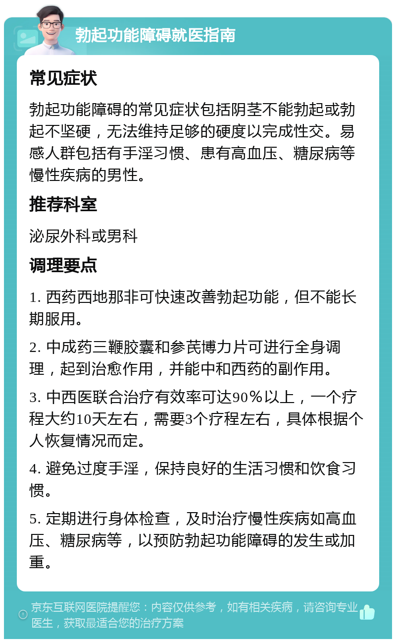 勃起功能障碍就医指南 常见症状 勃起功能障碍的常见症状包括阴茎不能勃起或勃起不坚硬，无法维持足够的硬度以完成性交。易感人群包括有手淫习惯、患有高血压、糖尿病等慢性疾病的男性。 推荐科室 泌尿外科或男科 调理要点 1. 西药西地那非可快速改善勃起功能，但不能长期服用。 2. 中成药三鞭胶囊和参芪博力片可进行全身调理，起到治愈作用，并能中和西药的副作用。 3. 中西医联合治疗有效率可达90％以上，一个疗程大约10天左右，需要3个疗程左右，具体根据个人恢复情况而定。 4. 避免过度手淫，保持良好的生活习惯和饮食习惯。 5. 定期进行身体检查，及时治疗慢性疾病如高血压、糖尿病等，以预防勃起功能障碍的发生或加重。