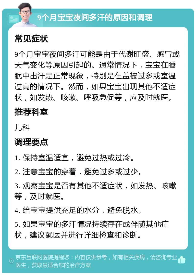 9个月宝宝夜间多汗的原因和调理 常见症状 9个月宝宝夜间多汗可能是由于代谢旺盛、感冒或天气变化等原因引起的。通常情况下，宝宝在睡眠中出汗是正常现象，特别是在盖被过多或室温过高的情况下。然而，如果宝宝出现其他不适症状，如发热、咳嗽、呼吸急促等，应及时就医。 推荐科室 儿科 调理要点 1. 保持室温适宜，避免过热或过冷。 2. 注意宝宝的穿着，避免过多或过少。 3. 观察宝宝是否有其他不适症状，如发热、咳嗽等，及时就医。 4. 给宝宝提供充足的水分，避免脱水。 5. 如果宝宝的多汗情况持续存在或伴随其他症状，建议就医并进行详细检查和诊断。