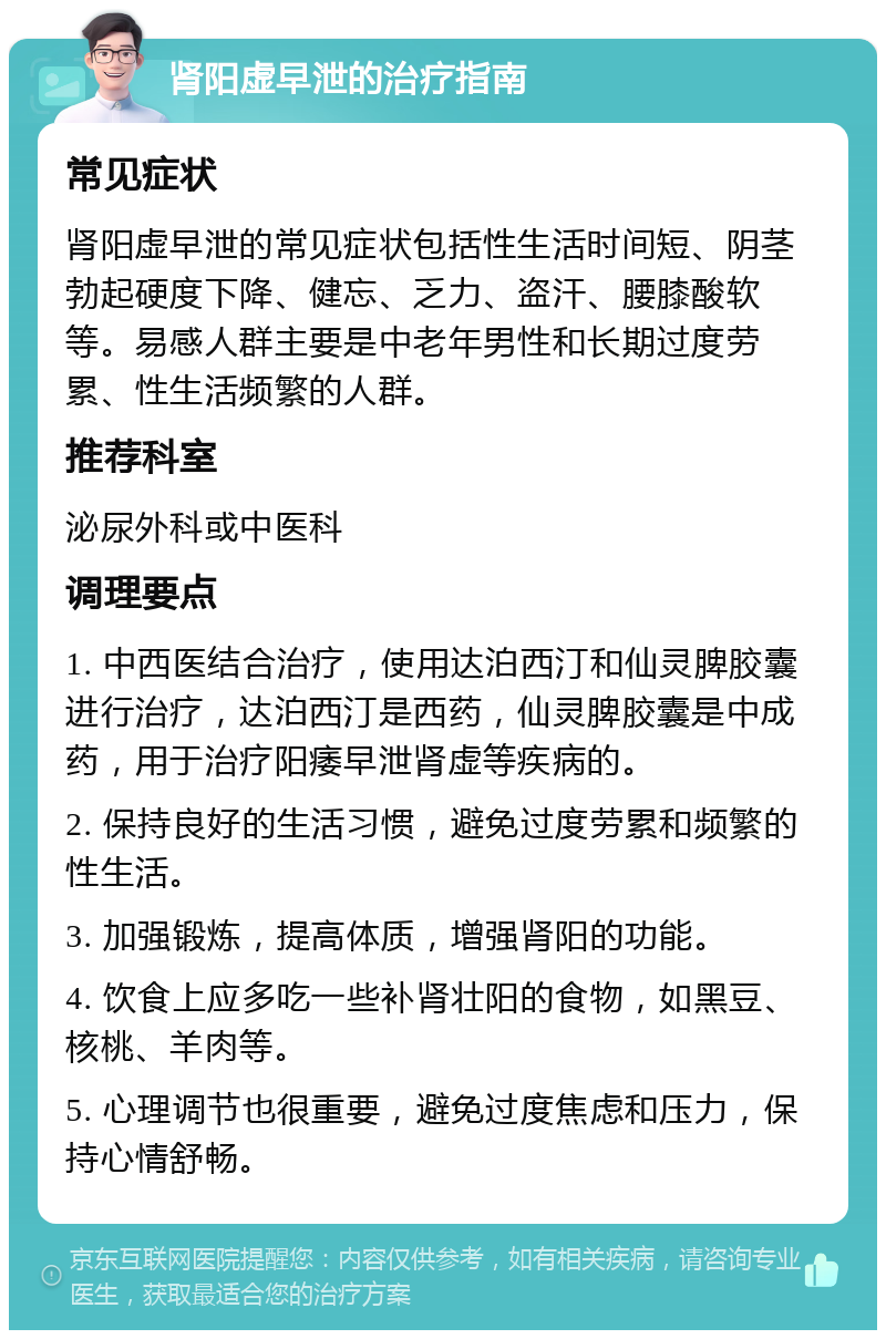 肾阳虚早泄的治疗指南 常见症状 肾阳虚早泄的常见症状包括性生活时间短、阴茎勃起硬度下降、健忘、乏力、盗汗、腰膝酸软等。易感人群主要是中老年男性和长期过度劳累、性生活频繁的人群。 推荐科室 泌尿外科或中医科 调理要点 1. 中西医结合治疗，使用达泊西汀和仙灵脾胶囊进行治疗，达泊西汀是西药，仙灵脾胶囊是中成药，用于治疗阳痿早泄肾虚等疾病的。 2. 保持良好的生活习惯，避免过度劳累和频繁的性生活。 3. 加强锻炼，提高体质，增强肾阳的功能。 4. 饮食上应多吃一些补肾壮阳的食物，如黑豆、核桃、羊肉等。 5. 心理调节也很重要，避免过度焦虑和压力，保持心情舒畅。