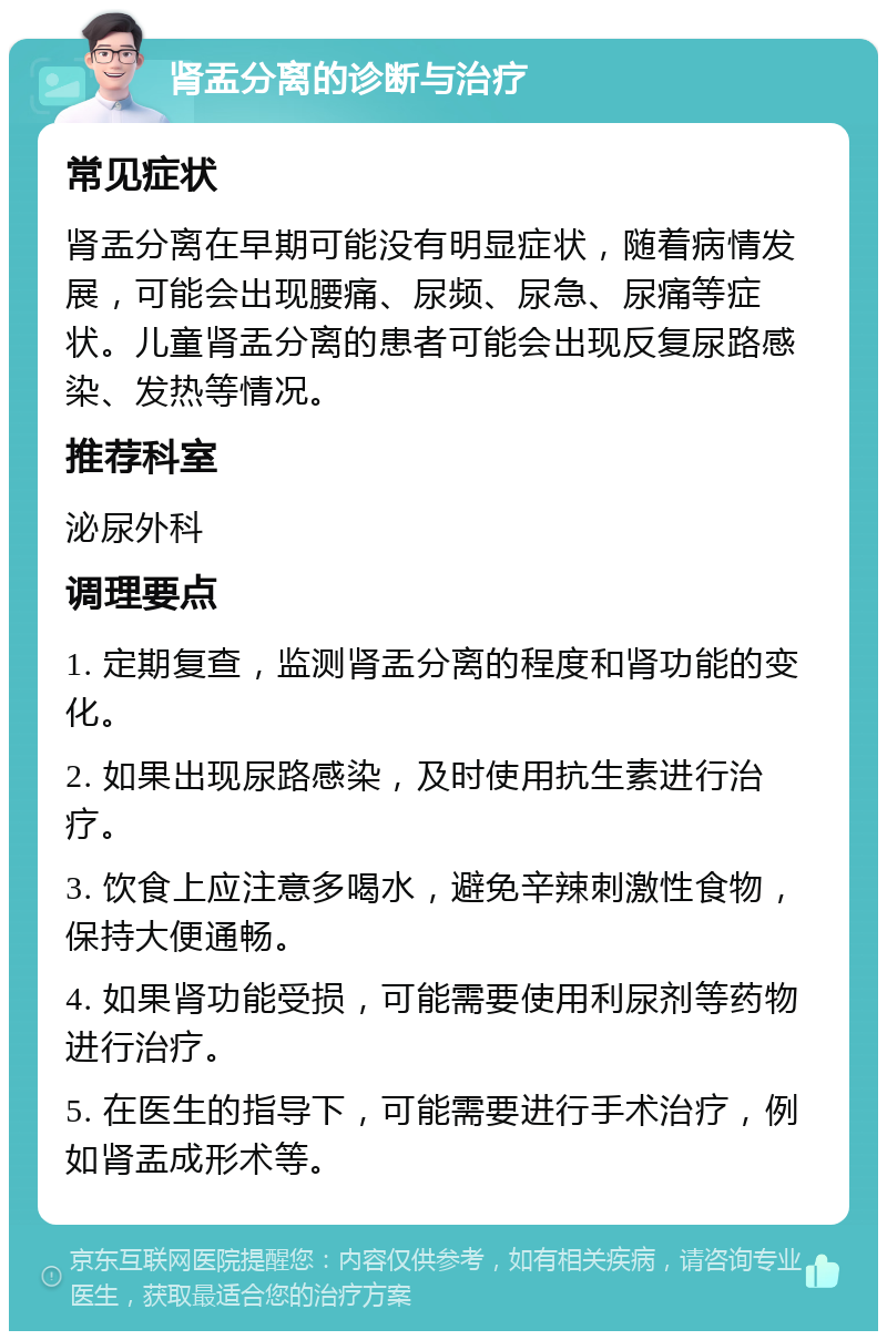 肾盂分离的诊断与治疗 常见症状 肾盂分离在早期可能没有明显症状，随着病情发展，可能会出现腰痛、尿频、尿急、尿痛等症状。儿童肾盂分离的患者可能会出现反复尿路感染、发热等情况。 推荐科室 泌尿外科 调理要点 1. 定期复查，监测肾盂分离的程度和肾功能的变化。 2. 如果出现尿路感染，及时使用抗生素进行治疗。 3. 饮食上应注意多喝水，避免辛辣刺激性食物，保持大便通畅。 4. 如果肾功能受损，可能需要使用利尿剂等药物进行治疗。 5. 在医生的指导下，可能需要进行手术治疗，例如肾盂成形术等。