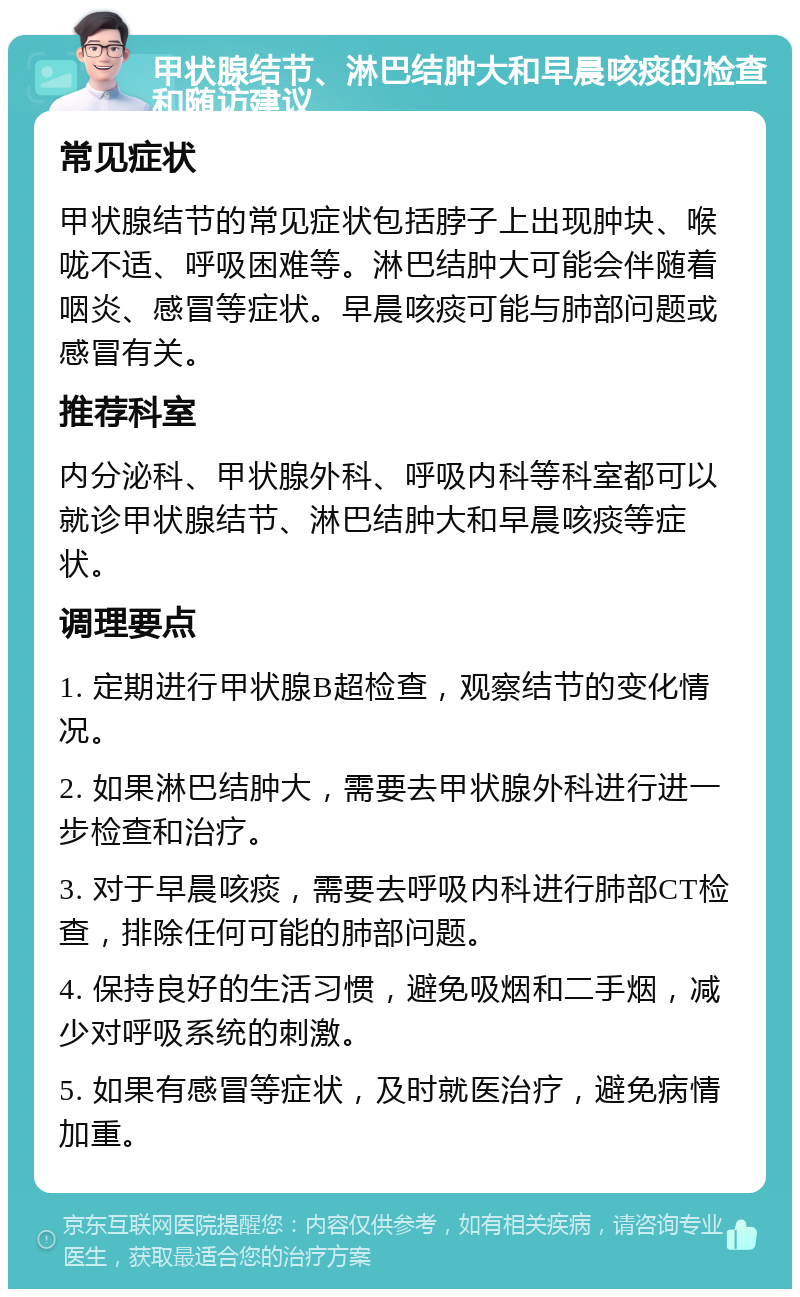 甲状腺结节、淋巴结肿大和早晨咳痰的检查和随访建议 常见症状 甲状腺结节的常见症状包括脖子上出现肿块、喉咙不适、呼吸困难等。淋巴结肿大可能会伴随着咽炎、感冒等症状。早晨咳痰可能与肺部问题或感冒有关。 推荐科室 内分泌科、甲状腺外科、呼吸内科等科室都可以就诊甲状腺结节、淋巴结肿大和早晨咳痰等症状。 调理要点 1. 定期进行甲状腺B超检查，观察结节的变化情况。 2. 如果淋巴结肿大，需要去甲状腺外科进行进一步检查和治疗。 3. 对于早晨咳痰，需要去呼吸内科进行肺部CT检查，排除任何可能的肺部问题。 4. 保持良好的生活习惯，避免吸烟和二手烟，减少对呼吸系统的刺激。 5. 如果有感冒等症状，及时就医治疗，避免病情加重。