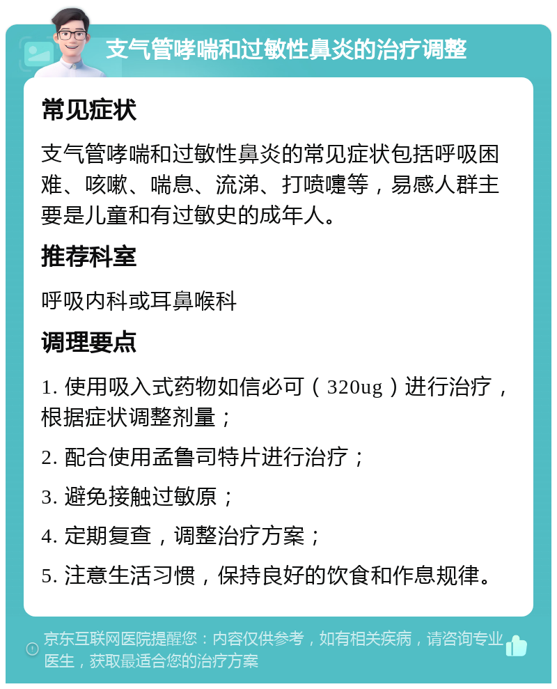 支气管哮喘和过敏性鼻炎的治疗调整 常见症状 支气管哮喘和过敏性鼻炎的常见症状包括呼吸困难、咳嗽、喘息、流涕、打喷嚏等，易感人群主要是儿童和有过敏史的成年人。 推荐科室 呼吸内科或耳鼻喉科 调理要点 1. 使用吸入式药物如信必可（320ug）进行治疗，根据症状调整剂量； 2. 配合使用孟鲁司特片进行治疗； 3. 避免接触过敏原； 4. 定期复查，调整治疗方案； 5. 注意生活习惯，保持良好的饮食和作息规律。