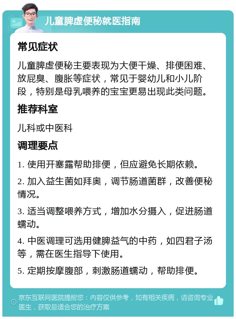 儿童脾虚便秘就医指南 常见症状 儿童脾虚便秘主要表现为大便干燥、排便困难、放屁臭、腹胀等症状，常见于婴幼儿和小儿阶段，特别是母乳喂养的宝宝更易出现此类问题。 推荐科室 儿科或中医科 调理要点 1. 使用开塞露帮助排便，但应避免长期依赖。 2. 加入益生菌如拜奥，调节肠道菌群，改善便秘情况。 3. 适当调整喂养方式，增加水分摄入，促进肠道蠕动。 4. 中医调理可选用健脾益气的中药，如四君子汤等，需在医生指导下使用。 5. 定期按摩腹部，刺激肠道蠕动，帮助排便。