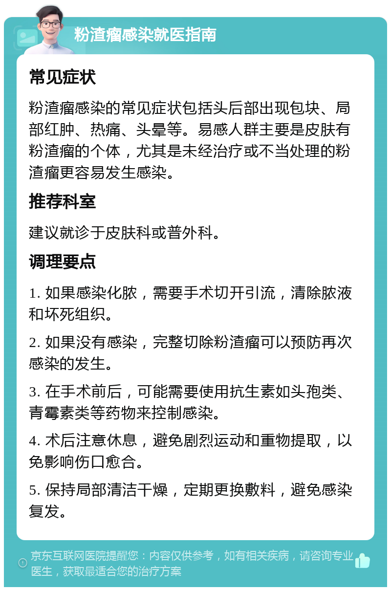 粉渣瘤感染就医指南 常见症状 粉渣瘤感染的常见症状包括头后部出现包块、局部红肿、热痛、头晕等。易感人群主要是皮肤有粉渣瘤的个体，尤其是未经治疗或不当处理的粉渣瘤更容易发生感染。 推荐科室 建议就诊于皮肤科或普外科。 调理要点 1. 如果感染化脓，需要手术切开引流，清除脓液和坏死组织。 2. 如果没有感染，完整切除粉渣瘤可以预防再次感染的发生。 3. 在手术前后，可能需要使用抗生素如头孢类、青霉素类等药物来控制感染。 4. 术后注意休息，避免剧烈运动和重物提取，以免影响伤口愈合。 5. 保持局部清洁干燥，定期更换敷料，避免感染复发。