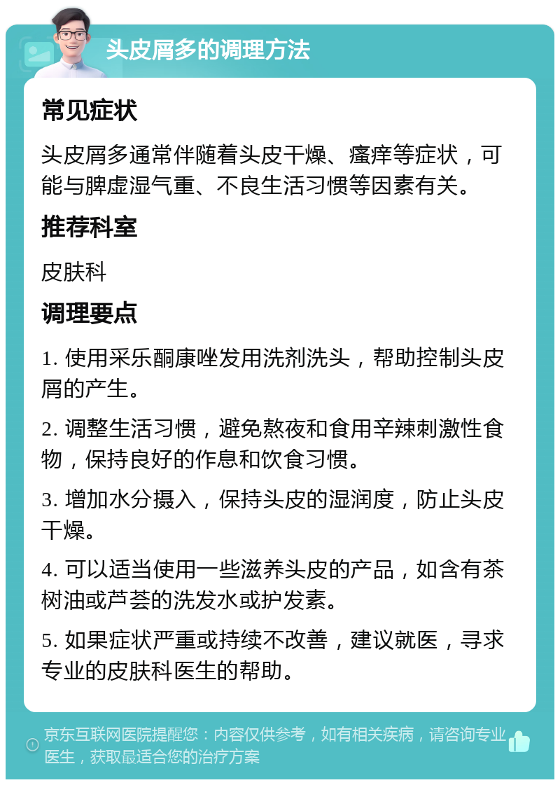 头皮屑多的调理方法 常见症状 头皮屑多通常伴随着头皮干燥、瘙痒等症状，可能与脾虚湿气重、不良生活习惯等因素有关。 推荐科室 皮肤科 调理要点 1. 使用采乐酮康唑发用洗剂洗头，帮助控制头皮屑的产生。 2. 调整生活习惯，避免熬夜和食用辛辣刺激性食物，保持良好的作息和饮食习惯。 3. 增加水分摄入，保持头皮的湿润度，防止头皮干燥。 4. 可以适当使用一些滋养头皮的产品，如含有茶树油或芦荟的洗发水或护发素。 5. 如果症状严重或持续不改善，建议就医，寻求专业的皮肤科医生的帮助。