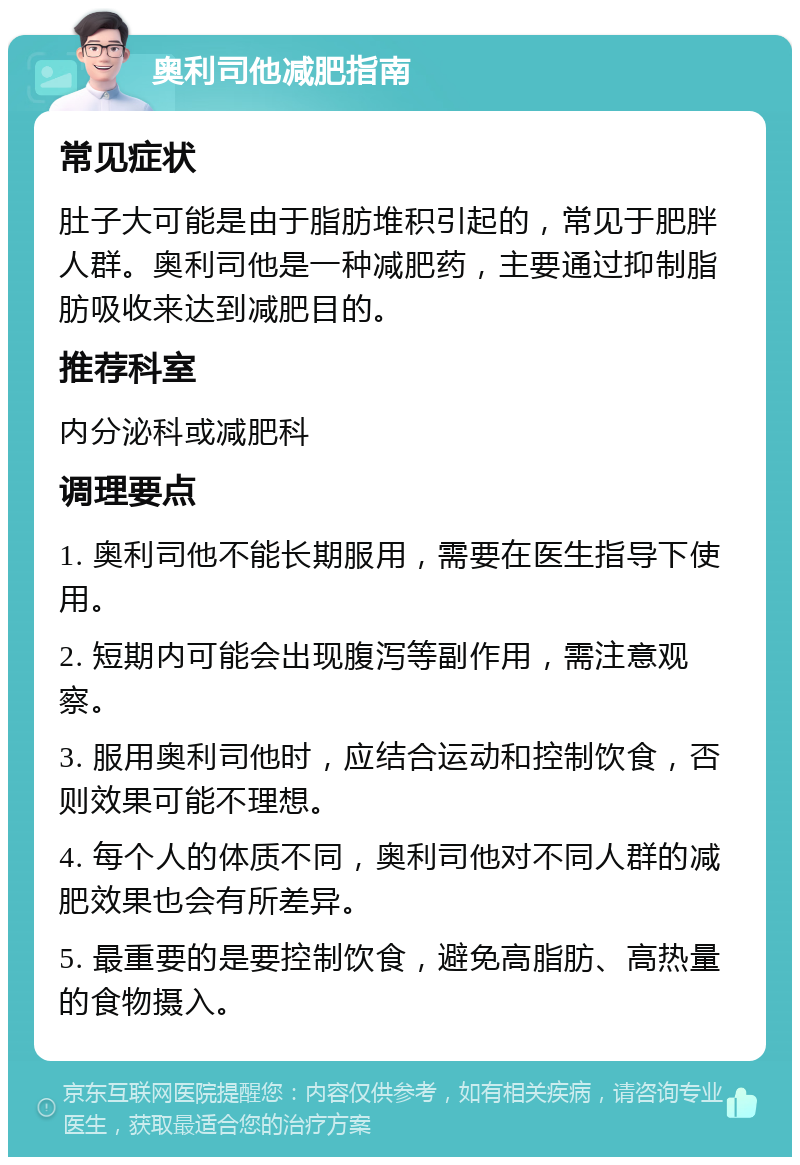 奥利司他减肥指南 常见症状 肚子大可能是由于脂肪堆积引起的，常见于肥胖人群。奥利司他是一种减肥药，主要通过抑制脂肪吸收来达到减肥目的。 推荐科室 内分泌科或减肥科 调理要点 1. 奥利司他不能长期服用，需要在医生指导下使用。 2. 短期内可能会出现腹泻等副作用，需注意观察。 3. 服用奥利司他时，应结合运动和控制饮食，否则效果可能不理想。 4. 每个人的体质不同，奥利司他对不同人群的减肥效果也会有所差异。 5. 最重要的是要控制饮食，避免高脂肪、高热量的食物摄入。