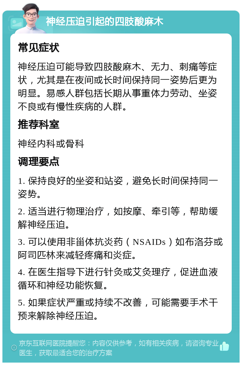 神经压迫引起的四肢酸麻木 常见症状 神经压迫可能导致四肢酸麻木、无力、刺痛等症状，尤其是在夜间或长时间保持同一姿势后更为明显。易感人群包括长期从事重体力劳动、坐姿不良或有慢性疾病的人群。 推荐科室 神经内科或骨科 调理要点 1. 保持良好的坐姿和站姿，避免长时间保持同一姿势。 2. 适当进行物理治疗，如按摩、牵引等，帮助缓解神经压迫。 3. 可以使用非甾体抗炎药（NSAIDs）如布洛芬或阿司匹林来减轻疼痛和炎症。 4. 在医生指导下进行针灸或艾灸理疗，促进血液循环和神经功能恢复。 5. 如果症状严重或持续不改善，可能需要手术干预来解除神经压迫。