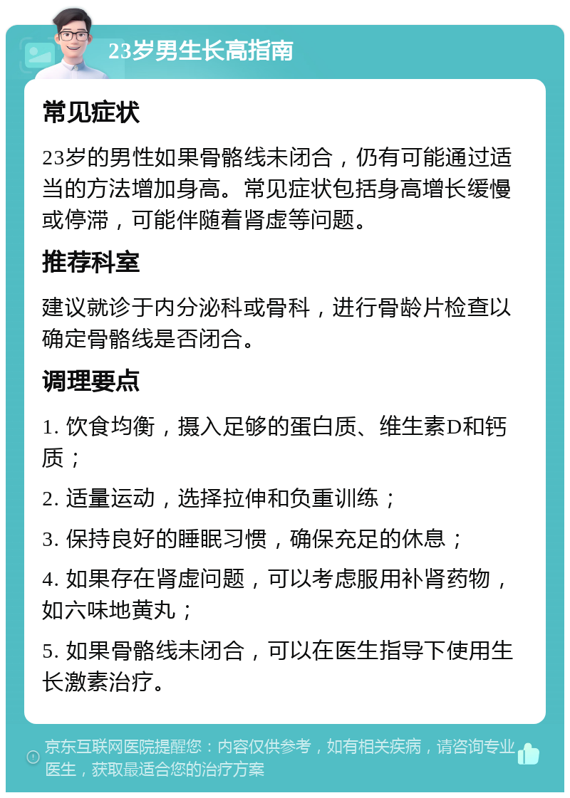 23岁男生长高指南 常见症状 23岁的男性如果骨骼线未闭合，仍有可能通过适当的方法增加身高。常见症状包括身高增长缓慢或停滞，可能伴随着肾虚等问题。 推荐科室 建议就诊于内分泌科或骨科，进行骨龄片检查以确定骨骼线是否闭合。 调理要点 1. 饮食均衡，摄入足够的蛋白质、维生素D和钙质； 2. 适量运动，选择拉伸和负重训练； 3. 保持良好的睡眠习惯，确保充足的休息； 4. 如果存在肾虚问题，可以考虑服用补肾药物，如六味地黄丸； 5. 如果骨骼线未闭合，可以在医生指导下使用生长激素治疗。