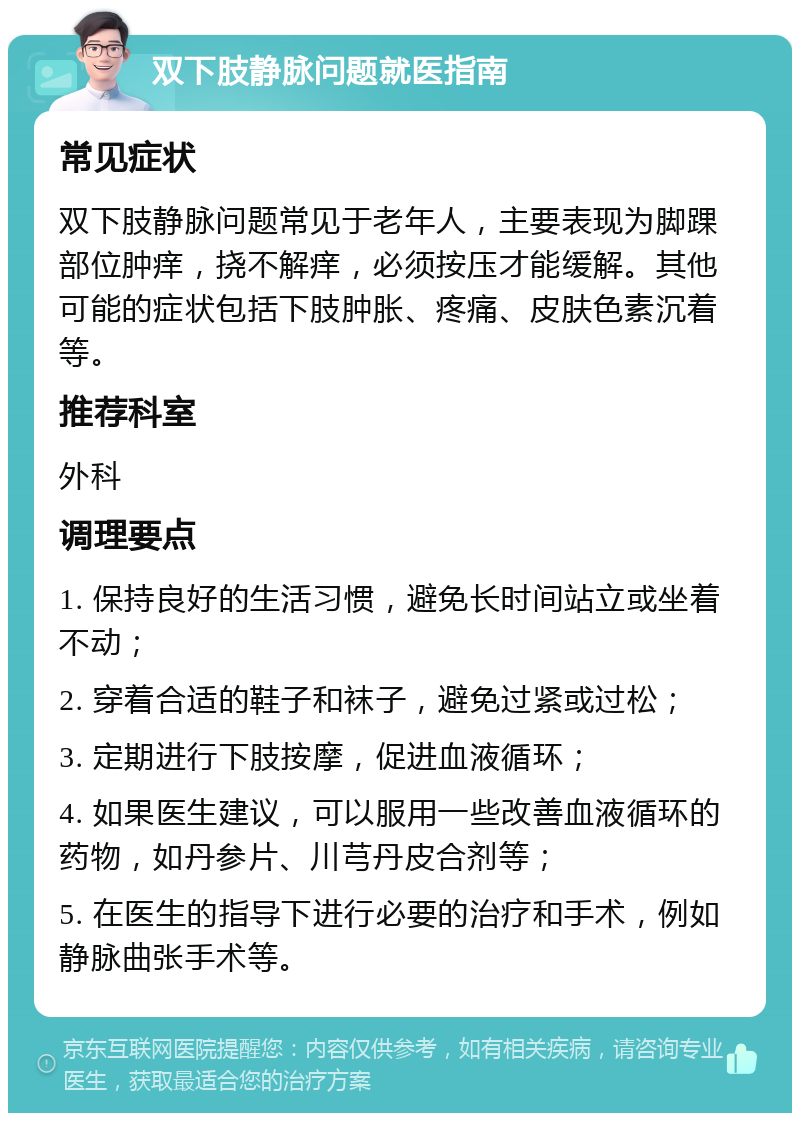 双下肢静脉问题就医指南 常见症状 双下肢静脉问题常见于老年人，主要表现为脚踝部位肿痒，挠不解痒，必须按压才能缓解。其他可能的症状包括下肢肿胀、疼痛、皮肤色素沉着等。 推荐科室 外科 调理要点 1. 保持良好的生活习惯，避免长时间站立或坐着不动； 2. 穿着合适的鞋子和袜子，避免过紧或过松； 3. 定期进行下肢按摩，促进血液循环； 4. 如果医生建议，可以服用一些改善血液循环的药物，如丹参片、川芎丹皮合剂等； 5. 在医生的指导下进行必要的治疗和手术，例如静脉曲张手术等。