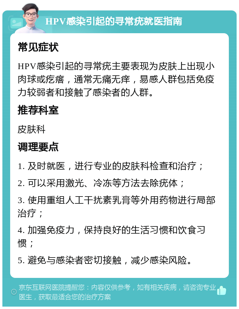 HPV感染引起的寻常疣就医指南 常见症状 HPV感染引起的寻常疣主要表现为皮肤上出现小肉球或疙瘩，通常无痛无痒，易感人群包括免疫力较弱者和接触了感染者的人群。 推荐科室 皮肤科 调理要点 1. 及时就医，进行专业的皮肤科检查和治疗； 2. 可以采用激光、冷冻等方法去除疣体； 3. 使用重组人工干扰素乳膏等外用药物进行局部治疗； 4. 加强免疫力，保持良好的生活习惯和饮食习惯； 5. 避免与感染者密切接触，减少感染风险。