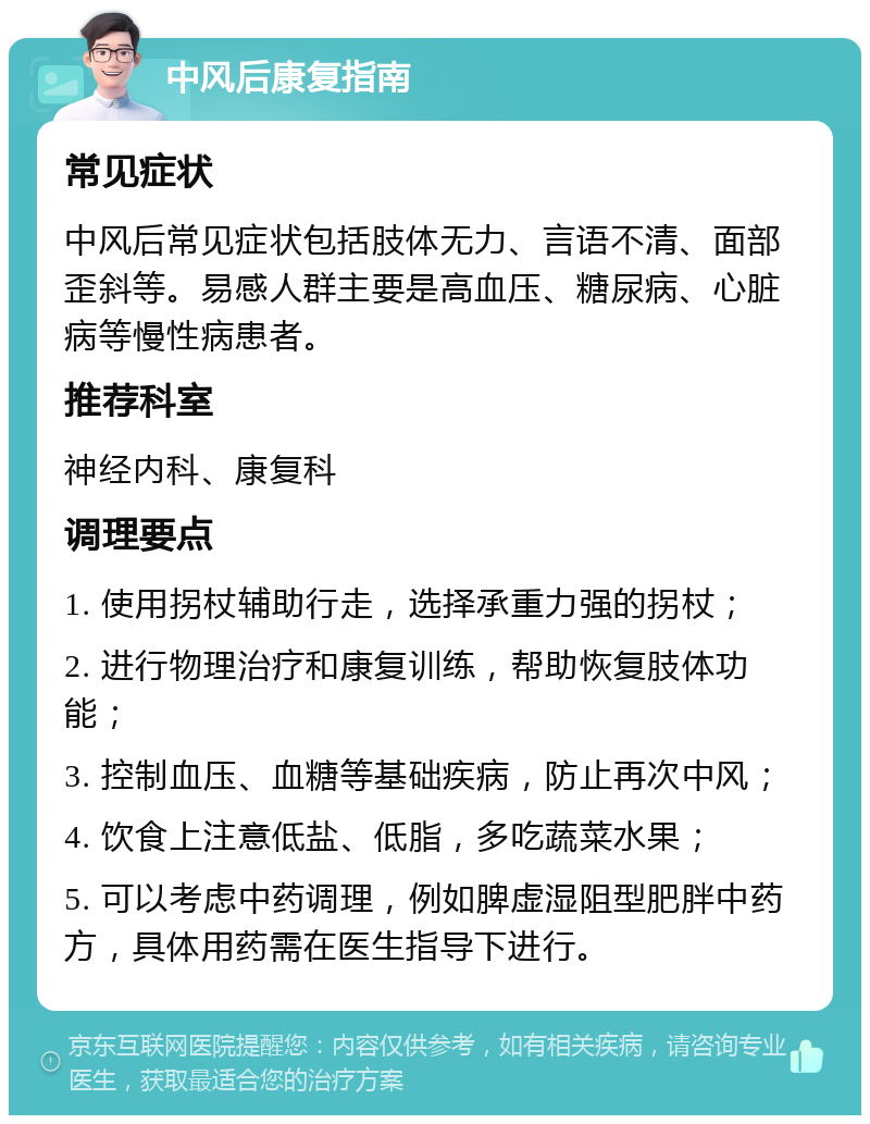 中风后康复指南 常见症状 中风后常见症状包括肢体无力、言语不清、面部歪斜等。易感人群主要是高血压、糖尿病、心脏病等慢性病患者。 推荐科室 神经内科、康复科 调理要点 1. 使用拐杖辅助行走，选择承重力强的拐杖； 2. 进行物理治疗和康复训练，帮助恢复肢体功能； 3. 控制血压、血糖等基础疾病，防止再次中风； 4. 饮食上注意低盐、低脂，多吃蔬菜水果； 5. 可以考虑中药调理，例如脾虚湿阻型肥胖中药方，具体用药需在医生指导下进行。