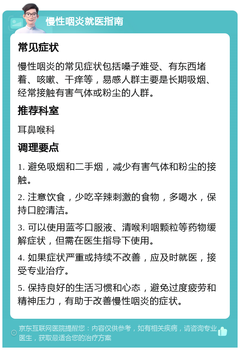 慢性咽炎就医指南 常见症状 慢性咽炎的常见症状包括嗓子难受、有东西堵着、咳嗽、干痒等，易感人群主要是长期吸烟、经常接触有害气体或粉尘的人群。 推荐科室 耳鼻喉科 调理要点 1. 避免吸烟和二手烟，减少有害气体和粉尘的接触。 2. 注意饮食，少吃辛辣刺激的食物，多喝水，保持口腔清洁。 3. 可以使用蓝芩口服液、清喉利咽颗粒等药物缓解症状，但需在医生指导下使用。 4. 如果症状严重或持续不改善，应及时就医，接受专业治疗。 5. 保持良好的生活习惯和心态，避免过度疲劳和精神压力，有助于改善慢性咽炎的症状。