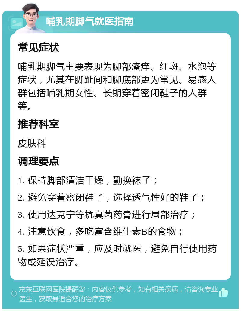 哺乳期脚气就医指南 常见症状 哺乳期脚气主要表现为脚部瘙痒、红斑、水泡等症状，尤其在脚趾间和脚底部更为常见。易感人群包括哺乳期女性、长期穿着密闭鞋子的人群等。 推荐科室 皮肤科 调理要点 1. 保持脚部清洁干燥，勤换袜子； 2. 避免穿着密闭鞋子，选择透气性好的鞋子； 3. 使用达克宁等抗真菌药膏进行局部治疗； 4. 注意饮食，多吃富含维生素B的食物； 5. 如果症状严重，应及时就医，避免自行使用药物或延误治疗。