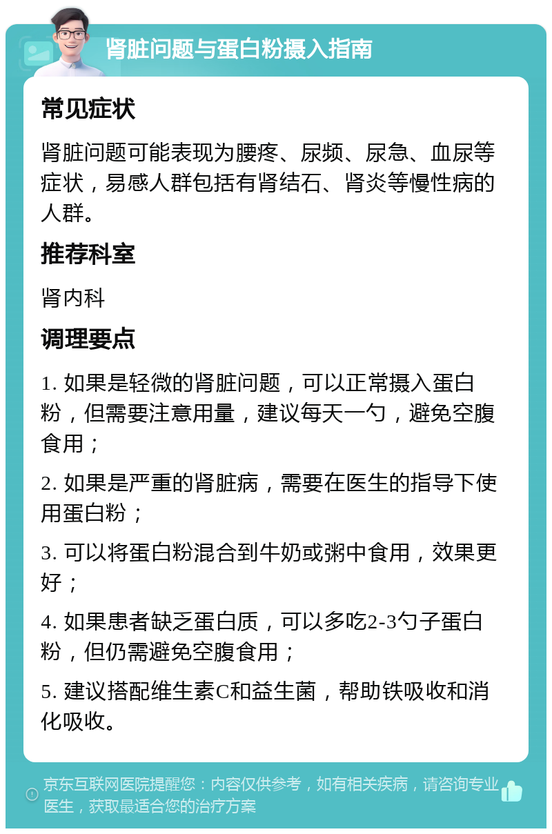 肾脏问题与蛋白粉摄入指南 常见症状 肾脏问题可能表现为腰疼、尿频、尿急、血尿等症状，易感人群包括有肾结石、肾炎等慢性病的人群。 推荐科室 肾内科 调理要点 1. 如果是轻微的肾脏问题，可以正常摄入蛋白粉，但需要注意用量，建议每天一勺，避免空腹食用； 2. 如果是严重的肾脏病，需要在医生的指导下使用蛋白粉； 3. 可以将蛋白粉混合到牛奶或粥中食用，效果更好； 4. 如果患者缺乏蛋白质，可以多吃2-3勺子蛋白粉，但仍需避免空腹食用； 5. 建议搭配维生素C和益生菌，帮助铁吸收和消化吸收。