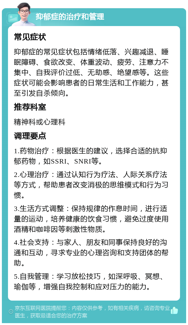 抑郁症的治疗和管理 常见症状 抑郁症的常见症状包括情绪低落、兴趣减退、睡眠障碍、食欲改变、体重波动、疲劳、注意力不集中、自我评价过低、无助感、绝望感等。这些症状可能会影响患者的日常生活和工作能力，甚至引发自杀倾向。 推荐科室 精神科或心理科 调理要点 1.药物治疗：根据医生的建议，选择合适的抗抑郁药物，如SSRI、SNRI等。 2.心理治疗：通过认知行为疗法、人际关系疗法等方式，帮助患者改变消极的思维模式和行为习惯。 3.生活方式调整：保持规律的作息时间，进行适量的运动，培养健康的饮食习惯，避免过度使用酒精和咖啡因等刺激性物质。 4.社会支持：与家人、朋友和同事保持良好的沟通和互动，寻求专业的心理咨询和支持团体的帮助。 5.自我管理：学习放松技巧，如深呼吸、冥想、瑜伽等，增强自我控制和应对压力的能力。