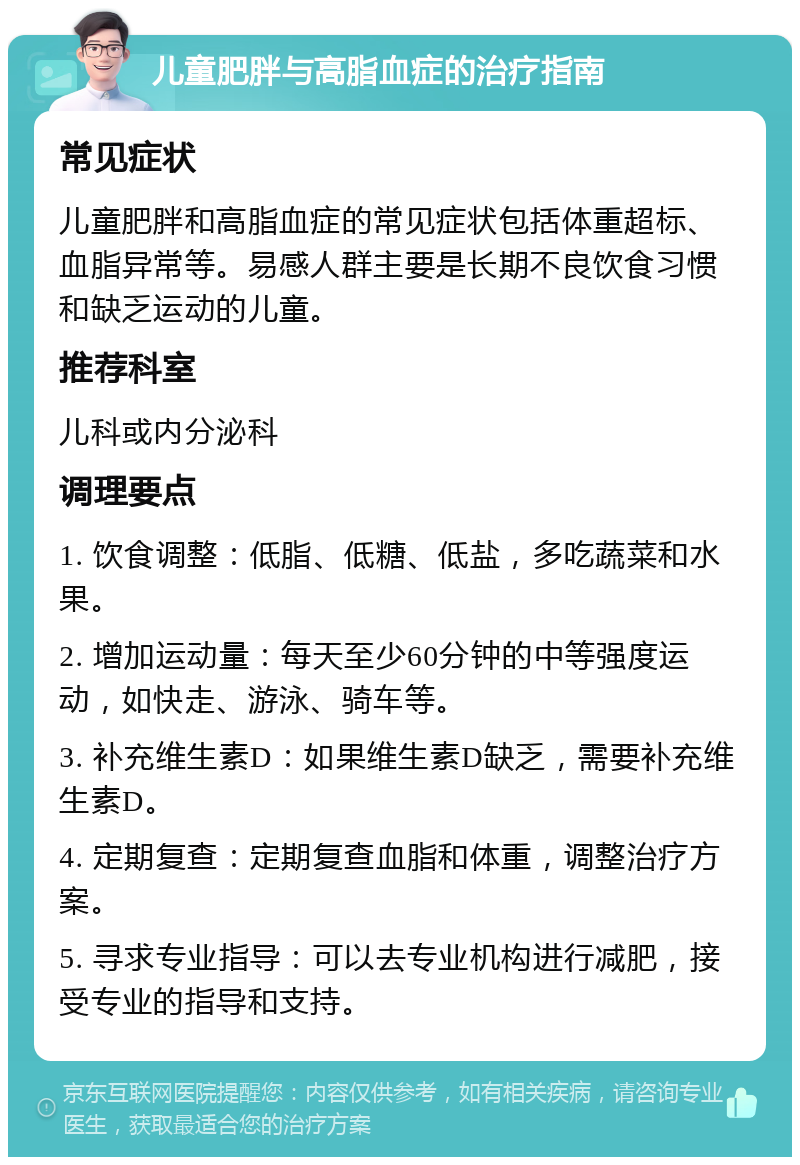 儿童肥胖与高脂血症的治疗指南 常见症状 儿童肥胖和高脂血症的常见症状包括体重超标、血脂异常等。易感人群主要是长期不良饮食习惯和缺乏运动的儿童。 推荐科室 儿科或内分泌科 调理要点 1. 饮食调整：低脂、低糖、低盐，多吃蔬菜和水果。 2. 增加运动量：每天至少60分钟的中等强度运动，如快走、游泳、骑车等。 3. 补充维生素D：如果维生素D缺乏，需要补充维生素D。 4. 定期复查：定期复查血脂和体重，调整治疗方案。 5. 寻求专业指导：可以去专业机构进行减肥，接受专业的指导和支持。