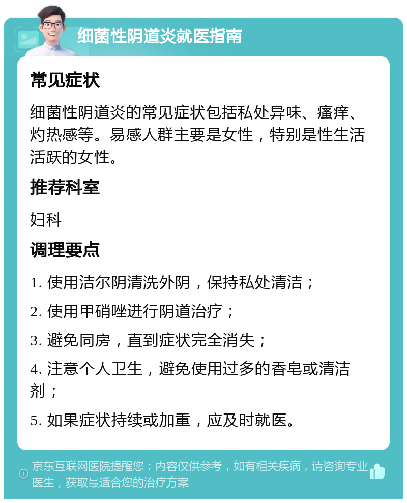 细菌性阴道炎就医指南 常见症状 细菌性阴道炎的常见症状包括私处异味、瘙痒、灼热感等。易感人群主要是女性，特别是性生活活跃的女性。 推荐科室 妇科 调理要点 1. 使用洁尔阴清洗外阴，保持私处清洁； 2. 使用甲硝唑进行阴道治疗； 3. 避免同房，直到症状完全消失； 4. 注意个人卫生，避免使用过多的香皂或清洁剂； 5. 如果症状持续或加重，应及时就医。