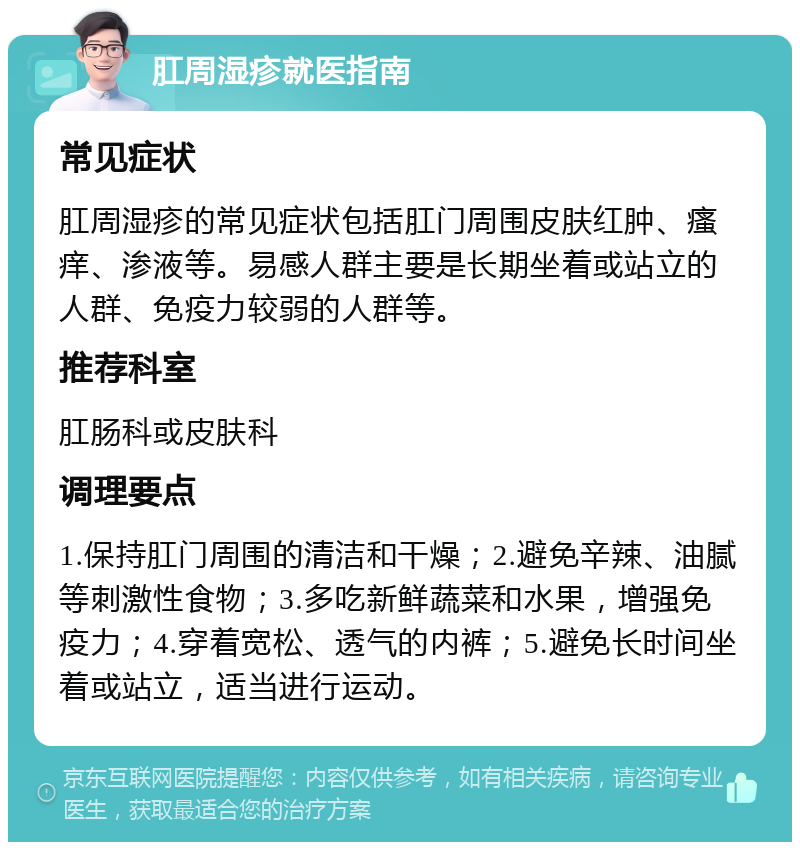 肛周湿疹就医指南 常见症状 肛周湿疹的常见症状包括肛门周围皮肤红肿、瘙痒、渗液等。易感人群主要是长期坐着或站立的人群、免疫力较弱的人群等。 推荐科室 肛肠科或皮肤科 调理要点 1.保持肛门周围的清洁和干燥；2.避免辛辣、油腻等刺激性食物；3.多吃新鲜蔬菜和水果，增强免疫力；4.穿着宽松、透气的内裤；5.避免长时间坐着或站立，适当进行运动。