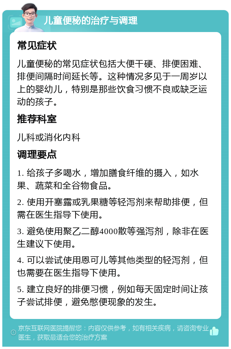 儿童便秘的治疗与调理 常见症状 儿童便秘的常见症状包括大便干硬、排便困难、排便间隔时间延长等。这种情况多见于一周岁以上的婴幼儿，特别是那些饮食习惯不良或缺乏运动的孩子。 推荐科室 儿科或消化内科 调理要点 1. 给孩子多喝水，增加膳食纤维的摄入，如水果、蔬菜和全谷物食品。 2. 使用开塞露或乳果糖等轻泻剂来帮助排便，但需在医生指导下使用。 3. 避免使用聚乙二醇4000散等强泻剂，除非在医生建议下使用。 4. 可以尝试使用恩可儿等其他类型的轻泻剂，但也需要在医生指导下使用。 5. 建立良好的排便习惯，例如每天固定时间让孩子尝试排便，避免憋便现象的发生。