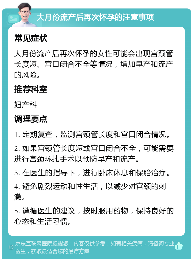 大月份流产后再次怀孕的注意事项 常见症状 大月份流产后再次怀孕的女性可能会出现宫颈管长度短、宫口闭合不全等情况，增加早产和流产的风险。 推荐科室 妇产科 调理要点 1. 定期复查，监测宫颈管长度和宫口闭合情况。 2. 如果宫颈管长度短或宫口闭合不全，可能需要进行宫颈环扎手术以预防早产和流产。 3. 在医生的指导下，进行卧床休息和保胎治疗。 4. 避免剧烈运动和性生活，以减少对宫颈的刺激。 5. 遵循医生的建议，按时服用药物，保持良好的心态和生活习惯。