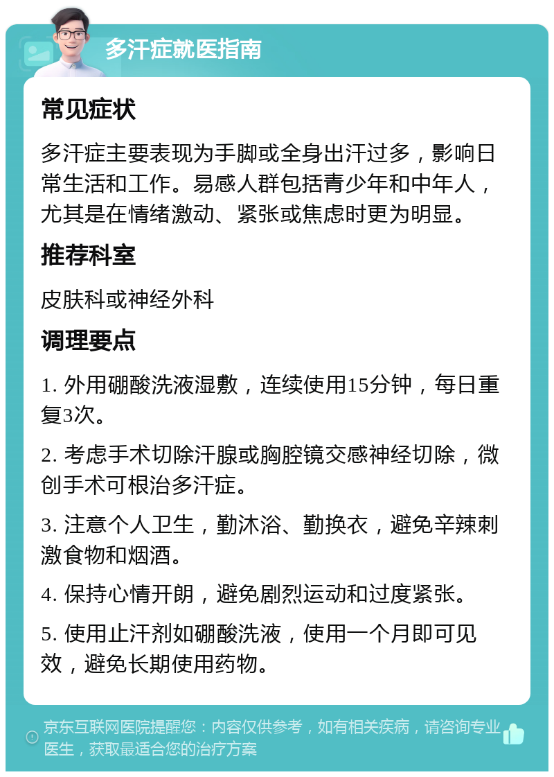 多汗症就医指南 常见症状 多汗症主要表现为手脚或全身出汗过多，影响日常生活和工作。易感人群包括青少年和中年人，尤其是在情绪激动、紧张或焦虑时更为明显。 推荐科室 皮肤科或神经外科 调理要点 1. 外用硼酸洗液湿敷，连续使用15分钟，每日重复3次。 2. 考虑手术切除汗腺或胸腔镜交感神经切除，微创手术可根治多汗症。 3. 注意个人卫生，勤沐浴、勤换衣，避免辛辣刺激食物和烟酒。 4. 保持心情开朗，避免剧烈运动和过度紧张。 5. 使用止汗剂如硼酸洗液，使用一个月即可见效，避免长期使用药物。