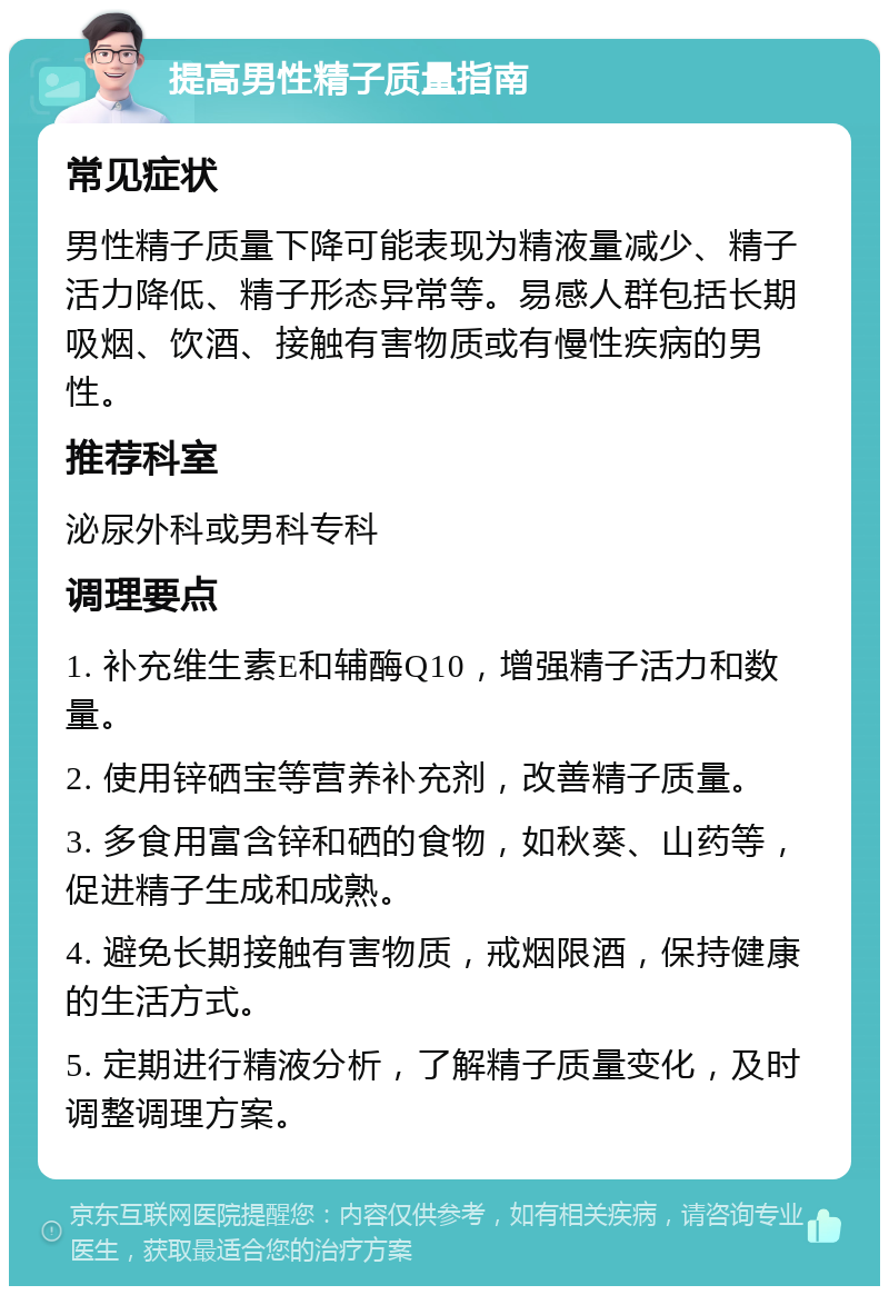 提高男性精子质量指南 常见症状 男性精子质量下降可能表现为精液量减少、精子活力降低、精子形态异常等。易感人群包括长期吸烟、饮酒、接触有害物质或有慢性疾病的男性。 推荐科室 泌尿外科或男科专科 调理要点 1. 补充维生素E和辅酶Q10，增强精子活力和数量。 2. 使用锌硒宝等营养补充剂，改善精子质量。 3. 多食用富含锌和硒的食物，如秋葵、山药等，促进精子生成和成熟。 4. 避免长期接触有害物质，戒烟限酒，保持健康的生活方式。 5. 定期进行精液分析，了解精子质量变化，及时调整调理方案。