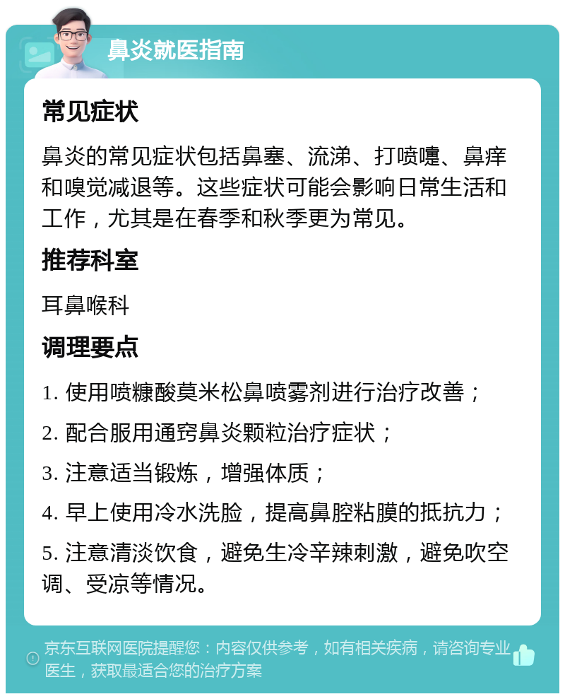 鼻炎就医指南 常见症状 鼻炎的常见症状包括鼻塞、流涕、打喷嚏、鼻痒和嗅觉减退等。这些症状可能会影响日常生活和工作，尤其是在春季和秋季更为常见。 推荐科室 耳鼻喉科 调理要点 1. 使用喷糠酸莫米松鼻喷雾剂进行治疗改善； 2. 配合服用通窍鼻炎颗粒治疗症状； 3. 注意适当锻炼，增强体质； 4. 早上使用冷水洗脸，提高鼻腔粘膜的抵抗力； 5. 注意清淡饮食，避免生冷辛辣刺激，避免吹空调、受凉等情况。