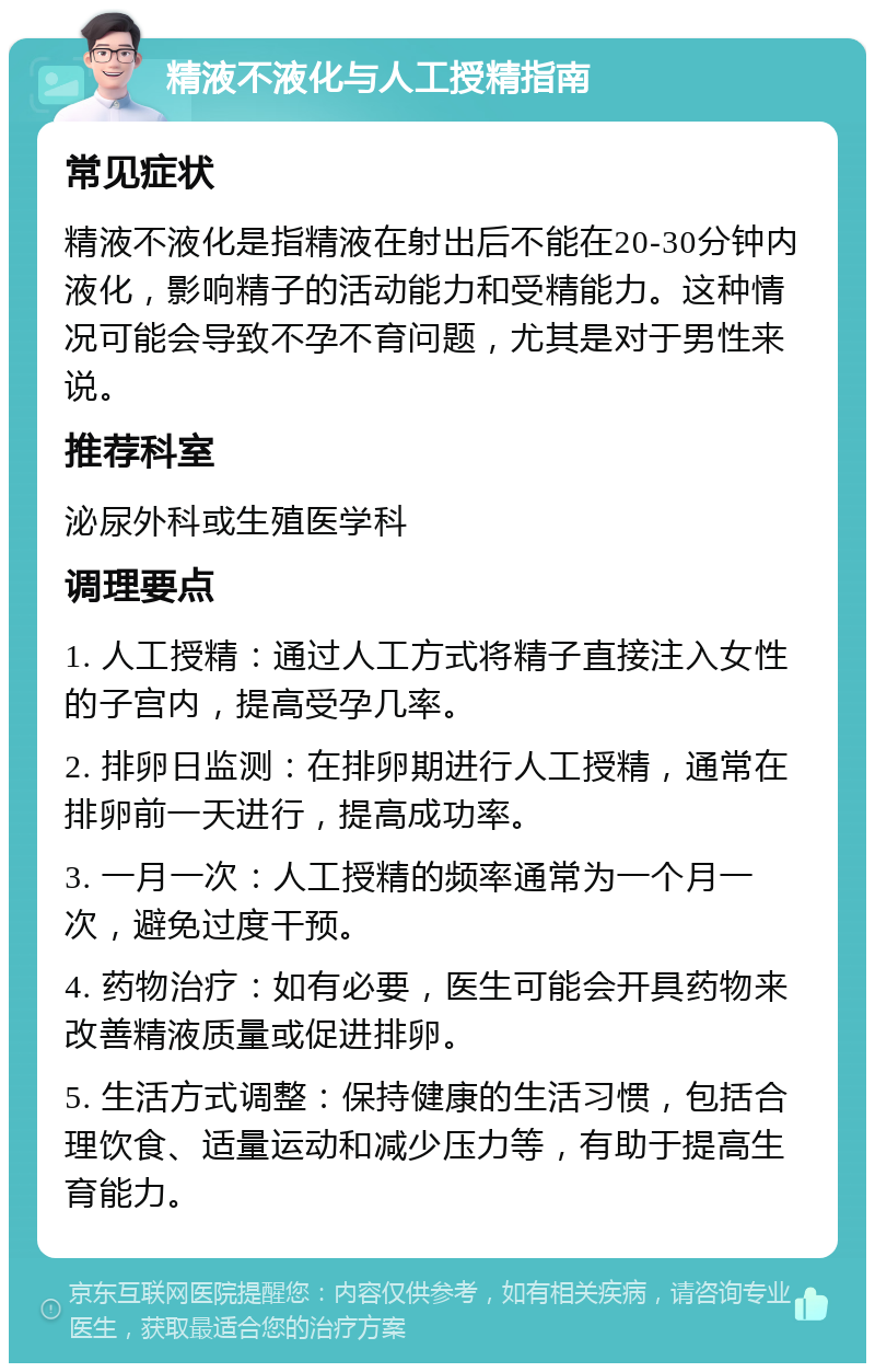 精液不液化与人工授精指南 常见症状 精液不液化是指精液在射出后不能在20-30分钟内液化，影响精子的活动能力和受精能力。这种情况可能会导致不孕不育问题，尤其是对于男性来说。 推荐科室 泌尿外科或生殖医学科 调理要点 1. 人工授精：通过人工方式将精子直接注入女性的子宫内，提高受孕几率。 2. 排卵日监测：在排卵期进行人工授精，通常在排卵前一天进行，提高成功率。 3. 一月一次：人工授精的频率通常为一个月一次，避免过度干预。 4. 药物治疗：如有必要，医生可能会开具药物来改善精液质量或促进排卵。 5. 生活方式调整：保持健康的生活习惯，包括合理饮食、适量运动和减少压力等，有助于提高生育能力。