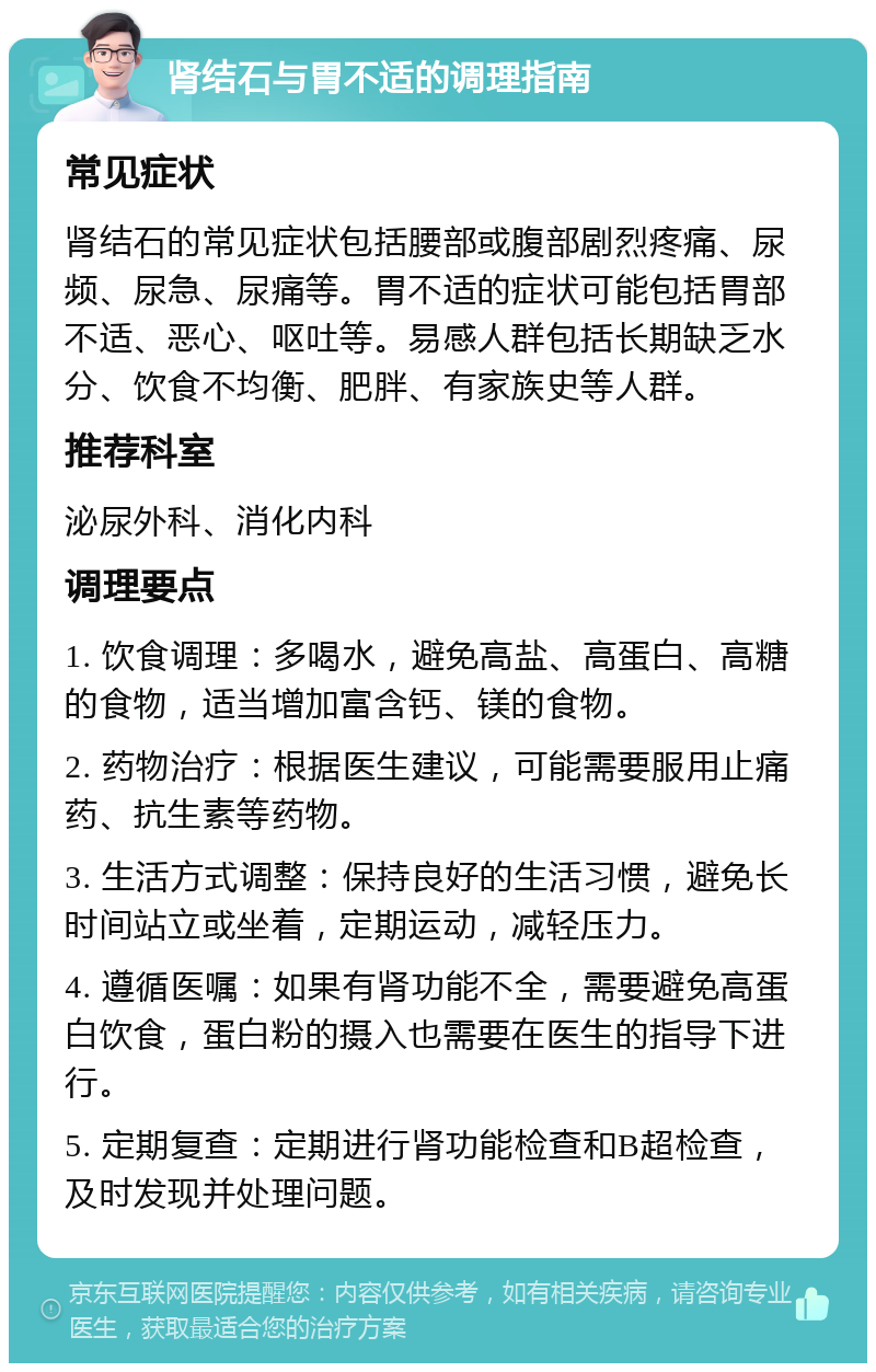 肾结石与胃不适的调理指南 常见症状 肾结石的常见症状包括腰部或腹部剧烈疼痛、尿频、尿急、尿痛等。胃不适的症状可能包括胃部不适、恶心、呕吐等。易感人群包括长期缺乏水分、饮食不均衡、肥胖、有家族史等人群。 推荐科室 泌尿外科、消化内科 调理要点 1. 饮食调理：多喝水，避免高盐、高蛋白、高糖的食物，适当增加富含钙、镁的食物。 2. 药物治疗：根据医生建议，可能需要服用止痛药、抗生素等药物。 3. 生活方式调整：保持良好的生活习惯，避免长时间站立或坐着，定期运动，减轻压力。 4. 遵循医嘱：如果有肾功能不全，需要避免高蛋白饮食，蛋白粉的摄入也需要在医生的指导下进行。 5. 定期复查：定期进行肾功能检查和B超检查，及时发现并处理问题。