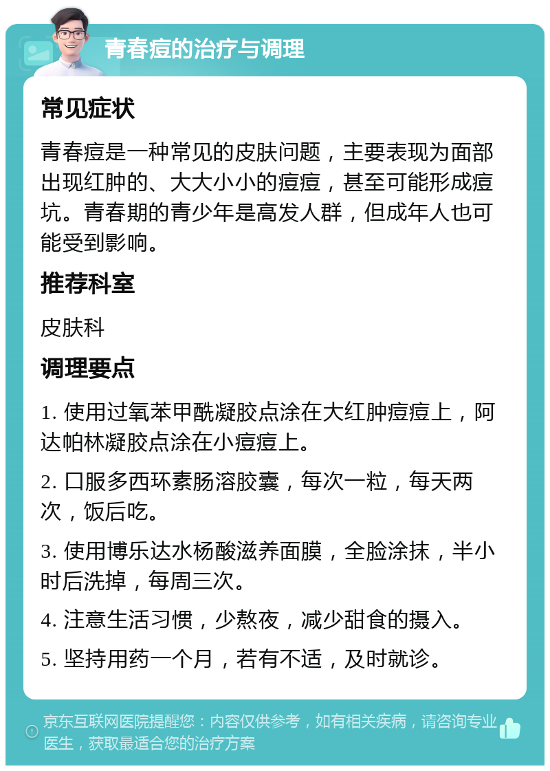 青春痘的治疗与调理 常见症状 青春痘是一种常见的皮肤问题，主要表现为面部出现红肿的、大大小小的痘痘，甚至可能形成痘坑。青春期的青少年是高发人群，但成年人也可能受到影响。 推荐科室 皮肤科 调理要点 1. 使用过氧苯甲酰凝胶点涂在大红肿痘痘上，阿达帕林凝胶点涂在小痘痘上。 2. 口服多西环素肠溶胶囊，每次一粒，每天两次，饭后吃。 3. 使用博乐达水杨酸滋养面膜，全脸涂抹，半小时后洗掉，每周三次。 4. 注意生活习惯，少熬夜，减少甜食的摄入。 5. 坚持用药一个月，若有不适，及时就诊。