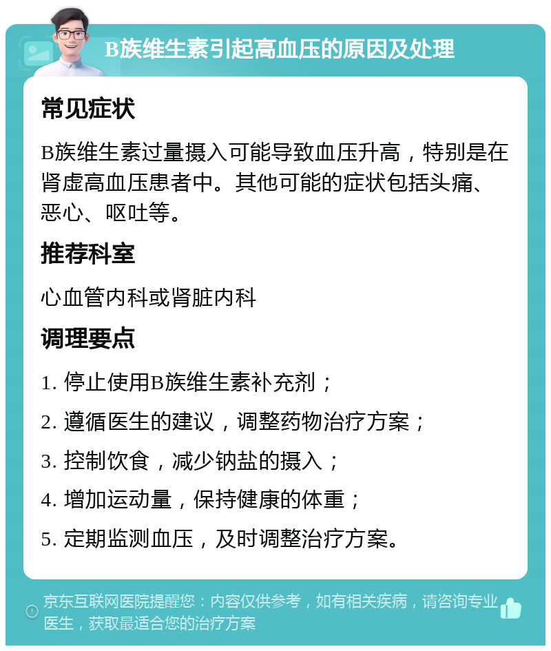 B族维生素引起高血压的原因及处理 常见症状 B族维生素过量摄入可能导致血压升高，特别是在肾虚高血压患者中。其他可能的症状包括头痛、恶心、呕吐等。 推荐科室 心血管内科或肾脏内科 调理要点 1. 停止使用B族维生素补充剂； 2. 遵循医生的建议，调整药物治疗方案； 3. 控制饮食，减少钠盐的摄入； 4. 增加运动量，保持健康的体重； 5. 定期监测血压，及时调整治疗方案。