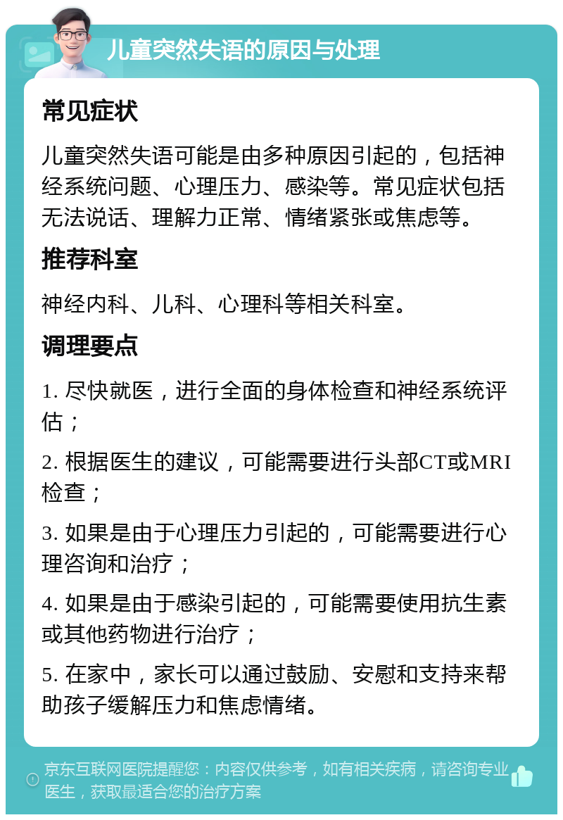 儿童突然失语的原因与处理 常见症状 儿童突然失语可能是由多种原因引起的，包括神经系统问题、心理压力、感染等。常见症状包括无法说话、理解力正常、情绪紧张或焦虑等。 推荐科室 神经内科、儿科、心理科等相关科室。 调理要点 1. 尽快就医，进行全面的身体检查和神经系统评估； 2. 根据医生的建议，可能需要进行头部CT或MRI检查； 3. 如果是由于心理压力引起的，可能需要进行心理咨询和治疗； 4. 如果是由于感染引起的，可能需要使用抗生素或其他药物进行治疗； 5. 在家中，家长可以通过鼓励、安慰和支持来帮助孩子缓解压力和焦虑情绪。