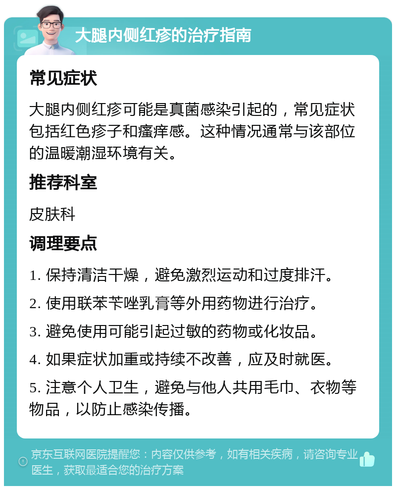 大腿内侧红疹的治疗指南 常见症状 大腿内侧红疹可能是真菌感染引起的，常见症状包括红色疹子和瘙痒感。这种情况通常与该部位的温暖潮湿环境有关。 推荐科室 皮肤科 调理要点 1. 保持清洁干燥，避免激烈运动和过度排汗。 2. 使用联苯苄唑乳膏等外用药物进行治疗。 3. 避免使用可能引起过敏的药物或化妆品。 4. 如果症状加重或持续不改善，应及时就医。 5. 注意个人卫生，避免与他人共用毛巾、衣物等物品，以防止感染传播。