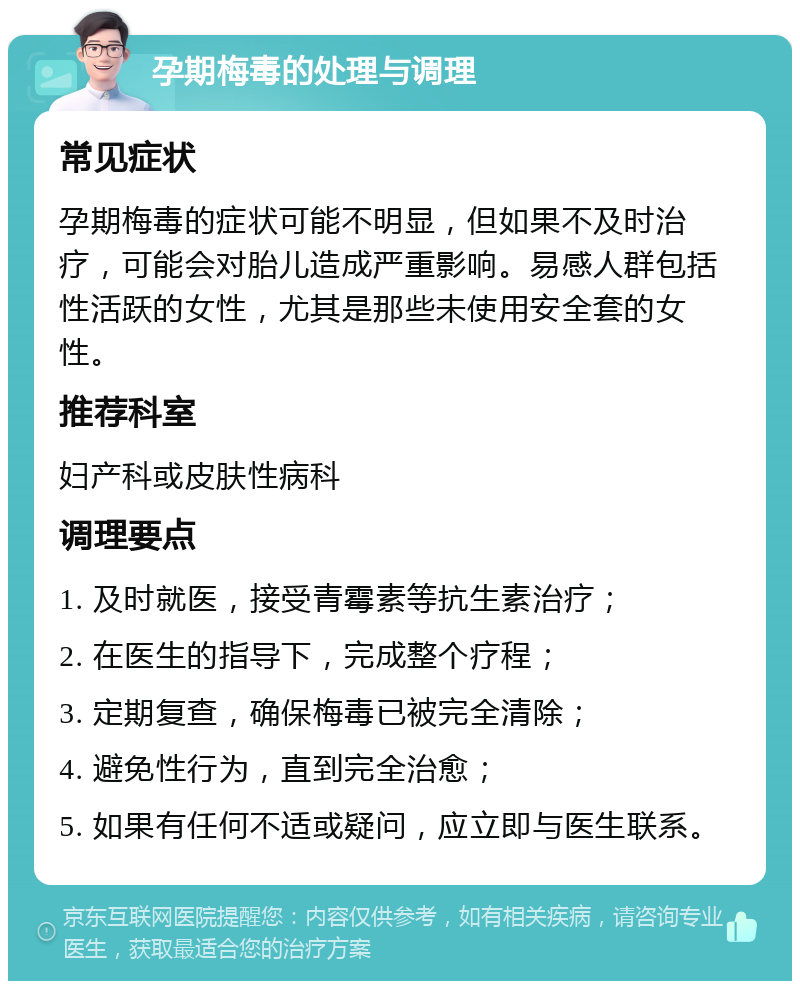 孕期梅毒的处理与调理 常见症状 孕期梅毒的症状可能不明显，但如果不及时治疗，可能会对胎儿造成严重影响。易感人群包括性活跃的女性，尤其是那些未使用安全套的女性。 推荐科室 妇产科或皮肤性病科 调理要点 1. 及时就医，接受青霉素等抗生素治疗； 2. 在医生的指导下，完成整个疗程； 3. 定期复查，确保梅毒已被完全清除； 4. 避免性行为，直到完全治愈； 5. 如果有任何不适或疑问，应立即与医生联系。