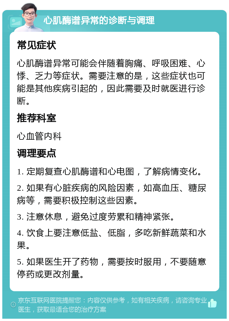 心肌酶谱异常的诊断与调理 常见症状 心肌酶谱异常可能会伴随着胸痛、呼吸困难、心悸、乏力等症状。需要注意的是，这些症状也可能是其他疾病引起的，因此需要及时就医进行诊断。 推荐科室 心血管内科 调理要点 1. 定期复查心肌酶谱和心电图，了解病情变化。 2. 如果有心脏疾病的风险因素，如高血压、糖尿病等，需要积极控制这些因素。 3. 注意休息，避免过度劳累和精神紧张。 4. 饮食上要注意低盐、低脂，多吃新鲜蔬菜和水果。 5. 如果医生开了药物，需要按时服用，不要随意停药或更改剂量。