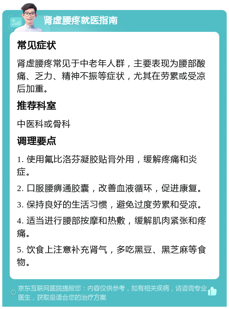 肾虚腰疼就医指南 常见症状 肾虚腰疼常见于中老年人群，主要表现为腰部酸痛、乏力、精神不振等症状，尤其在劳累或受凉后加重。 推荐科室 中医科或骨科 调理要点 1. 使用氟比洛芬凝胶贴膏外用，缓解疼痛和炎症。 2. 口服腰痹通胶囊，改善血液循环，促进康复。 3. 保持良好的生活习惯，避免过度劳累和受凉。 4. 适当进行腰部按摩和热敷，缓解肌肉紧张和疼痛。 5. 饮食上注意补充肾气，多吃黑豆、黑芝麻等食物。