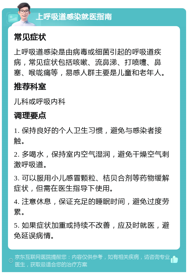 上呼吸道感染就医指南 常见症状 上呼吸道感染是由病毒或细菌引起的呼吸道疾病，常见症状包括咳嗽、流鼻涕、打喷嚏、鼻塞、喉咙痛等，易感人群主要是儿童和老年人。 推荐科室 儿科或呼吸内科 调理要点 1. 保持良好的个人卫生习惯，避免与感染者接触。 2. 多喝水，保持室内空气湿润，避免干燥空气刺激呼吸道。 3. 可以服用小儿感冒颗粒、桔贝合剂等药物缓解症状，但需在医生指导下使用。 4. 注意休息，保证充足的睡眠时间，避免过度劳累。 5. 如果症状加重或持续不改善，应及时就医，避免延误病情。