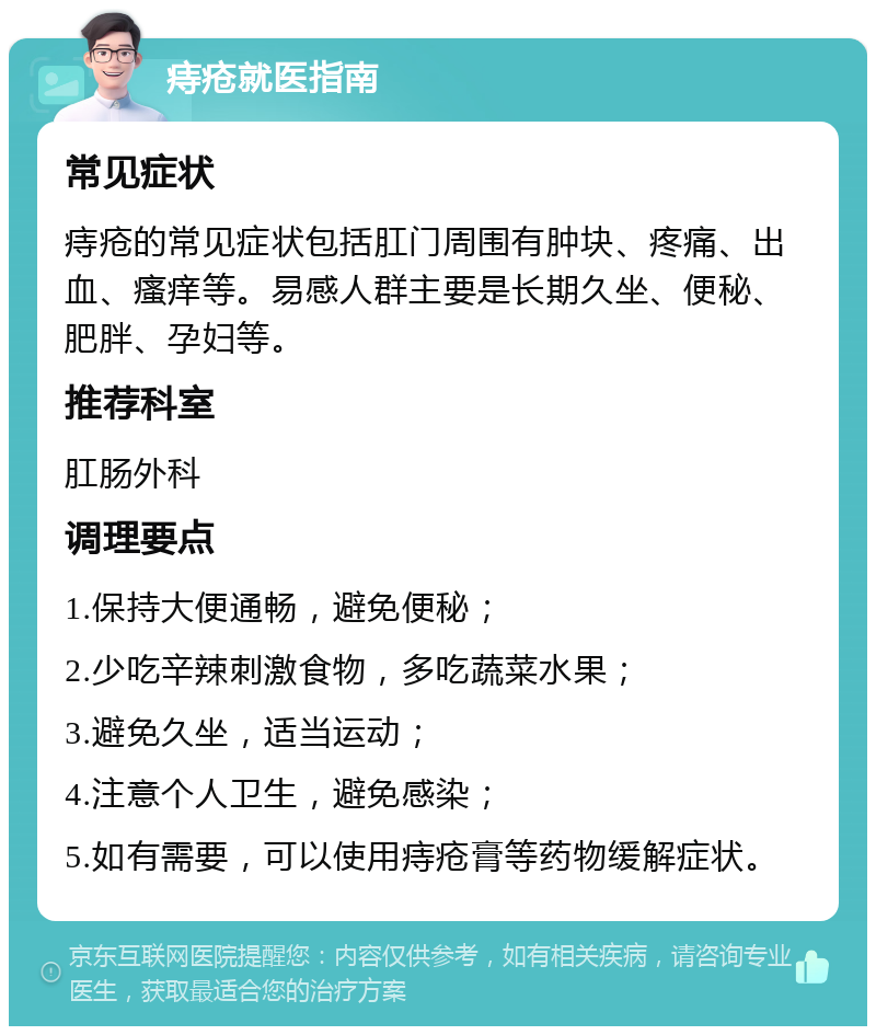 痔疮就医指南 常见症状 痔疮的常见症状包括肛门周围有肿块、疼痛、出血、瘙痒等。易感人群主要是长期久坐、便秘、肥胖、孕妇等。 推荐科室 肛肠外科 调理要点 1.保持大便通畅，避免便秘； 2.少吃辛辣刺激食物，多吃蔬菜水果； 3.避免久坐，适当运动； 4.注意个人卫生，避免感染； 5.如有需要，可以使用痔疮膏等药物缓解症状。