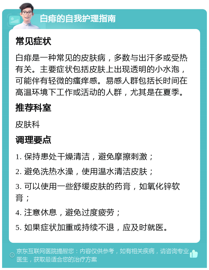 白痱的自我护理指南 常见症状 白痱是一种常见的皮肤病，多数与出汗多或受热有关。主要症状包括皮肤上出现透明的小水泡，可能伴有轻微的瘙痒感。易感人群包括长时间在高温环境下工作或活动的人群，尤其是在夏季。 推荐科室 皮肤科 调理要点 1. 保持患处干燥清洁，避免摩擦刺激； 2. 避免洗热水澡，使用温水清洁皮肤； 3. 可以使用一些舒缓皮肤的药膏，如氧化锌软膏； 4. 注意休息，避免过度疲劳； 5. 如果症状加重或持续不退，应及时就医。