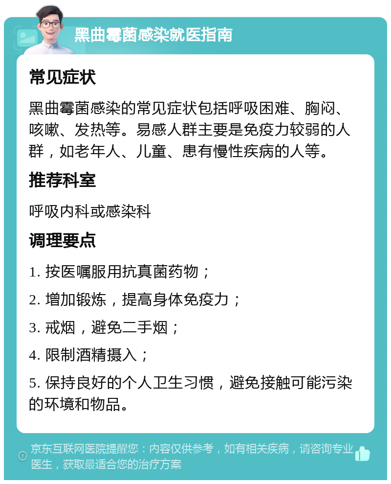 黑曲霉菌感染就医指南 常见症状 黑曲霉菌感染的常见症状包括呼吸困难、胸闷、咳嗽、发热等。易感人群主要是免疫力较弱的人群，如老年人、儿童、患有慢性疾病的人等。 推荐科室 呼吸内科或感染科 调理要点 1. 按医嘱服用抗真菌药物； 2. 增加锻炼，提高身体免疫力； 3. 戒烟，避免二手烟； 4. 限制酒精摄入； 5. 保持良好的个人卫生习惯，避免接触可能污染的环境和物品。