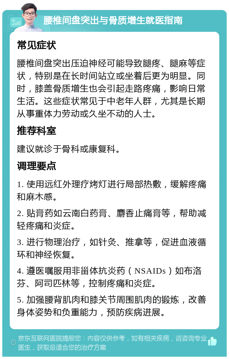 腰椎间盘突出与骨质增生就医指南 常见症状 腰椎间盘突出压迫神经可能导致腿疼、腿麻等症状，特别是在长时间站立或坐着后更为明显。同时，膝盖骨质增生也会引起走路疼痛，影响日常生活。这些症状常见于中老年人群，尤其是长期从事重体力劳动或久坐不动的人士。 推荐科室 建议就诊于骨科或康复科。 调理要点 1. 使用远红外理疗烤灯进行局部热敷，缓解疼痛和麻木感。 2. 贴膏药如云南白药膏、麝香止痛膏等，帮助减轻疼痛和炎症。 3. 进行物理治疗，如针灸、推拿等，促进血液循环和神经恢复。 4. 遵医嘱服用非甾体抗炎药（NSAIDs）如布洛芬、阿司匹林等，控制疼痛和炎症。 5. 加强腰背肌肉和膝关节周围肌肉的锻炼，改善身体姿势和负重能力，预防疾病进展。