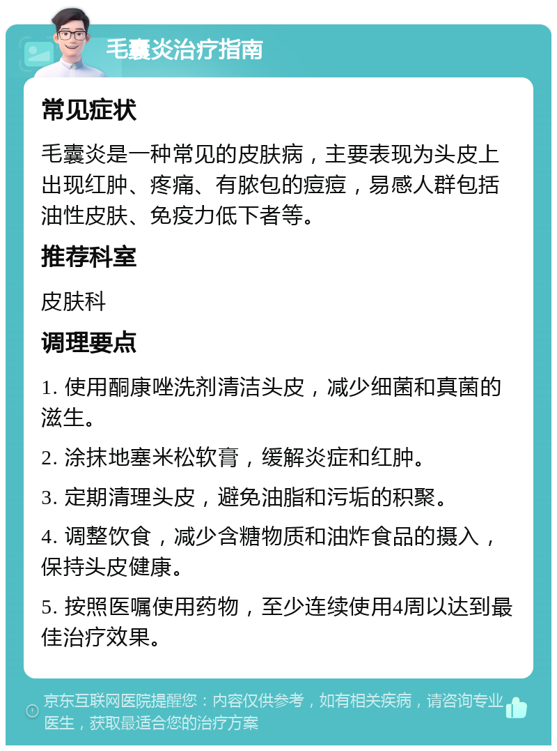 毛囊炎治疗指南 常见症状 毛囊炎是一种常见的皮肤病，主要表现为头皮上出现红肿、疼痛、有脓包的痘痘，易感人群包括油性皮肤、免疫力低下者等。 推荐科室 皮肤科 调理要点 1. 使用酮康唑洗剂清洁头皮，减少细菌和真菌的滋生。 2. 涂抹地塞米松软膏，缓解炎症和红肿。 3. 定期清理头皮，避免油脂和污垢的积聚。 4. 调整饮食，减少含糖物质和油炸食品的摄入，保持头皮健康。 5. 按照医嘱使用药物，至少连续使用4周以达到最佳治疗效果。