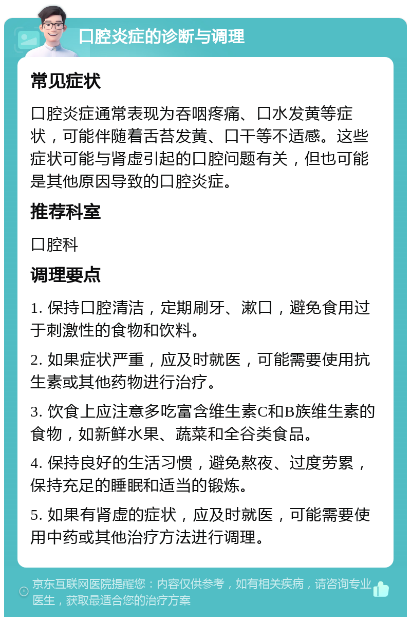 口腔炎症的诊断与调理 常见症状 口腔炎症通常表现为吞咽疼痛、口水发黄等症状，可能伴随着舌苔发黄、口干等不适感。这些症状可能与肾虚引起的口腔问题有关，但也可能是其他原因导致的口腔炎症。 推荐科室 口腔科 调理要点 1. 保持口腔清洁，定期刷牙、漱口，避免食用过于刺激性的食物和饮料。 2. 如果症状严重，应及时就医，可能需要使用抗生素或其他药物进行治疗。 3. 饮食上应注意多吃富含维生素C和B族维生素的食物，如新鲜水果、蔬菜和全谷类食品。 4. 保持良好的生活习惯，避免熬夜、过度劳累，保持充足的睡眠和适当的锻炼。 5. 如果有肾虚的症状，应及时就医，可能需要使用中药或其他治疗方法进行调理。