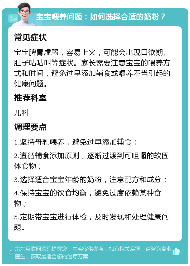 宝宝喂养问题：如何选择合适的奶粉？ 常见症状 宝宝脾胃虚弱，容易上火，可能会出现口欲期、肚子咕咕叫等症状。家长需要注意宝宝的喂养方式和时间，避免过早添加辅食或喂养不当引起的健康问题。 推荐科室 儿科 调理要点 1.坚持母乳喂养，避免过早添加辅食； 2.遵循辅食添加原则，逐渐过渡到可咀嚼的软固体食物； 3.选择适合宝宝年龄的奶粉，注意配方和成分； 4.保持宝宝的饮食均衡，避免过度依赖某种食物； 5.定期带宝宝进行体检，及时发现和处理健康问题。