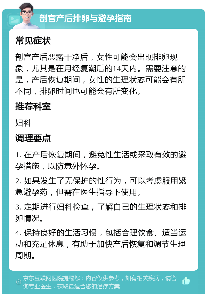 剖宫产后排卵与避孕指南 常见症状 剖宫产后恶露干净后，女性可能会出现排卵现象，尤其是在月经复潮后的14天内。需要注意的是，产后恢复期间，女性的生理状态可能会有所不同，排卵时间也可能会有所变化。 推荐科室 妇科 调理要点 1. 在产后恢复期间，避免性生活或采取有效的避孕措施，以防意外怀孕。 2. 如果发生了无保护的性行为，可以考虑服用紧急避孕药，但需在医生指导下使用。 3. 定期进行妇科检查，了解自己的生理状态和排卵情况。 4. 保持良好的生活习惯，包括合理饮食、适当运动和充足休息，有助于加快产后恢复和调节生理周期。