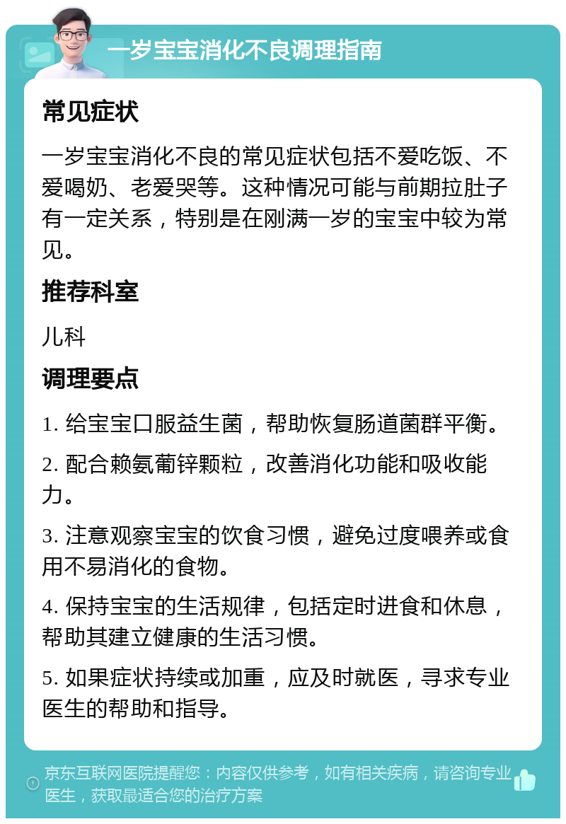 一岁宝宝消化不良调理指南 常见症状 一岁宝宝消化不良的常见症状包括不爱吃饭、不爱喝奶、老爱哭等。这种情况可能与前期拉肚子有一定关系，特别是在刚满一岁的宝宝中较为常见。 推荐科室 儿科 调理要点 1. 给宝宝口服益生菌，帮助恢复肠道菌群平衡。 2. 配合赖氨葡锌颗粒，改善消化功能和吸收能力。 3. 注意观察宝宝的饮食习惯，避免过度喂养或食用不易消化的食物。 4. 保持宝宝的生活规律，包括定时进食和休息，帮助其建立健康的生活习惯。 5. 如果症状持续或加重，应及时就医，寻求专业医生的帮助和指导。